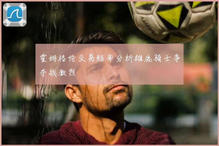 霍姆格伦交易赔率分析雄鹿骑士争夺战激烈