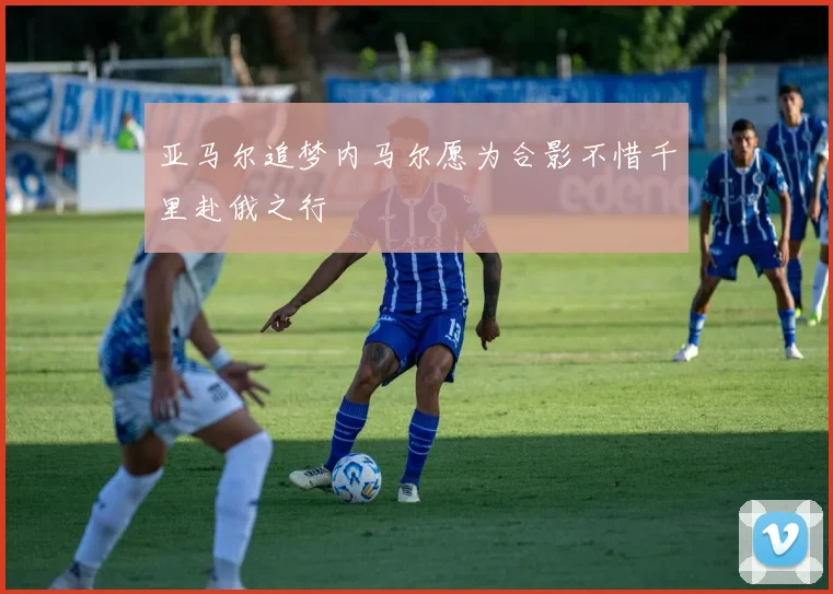 亚马尔追梦内马尔愿为合影不惜千里赴俄之行