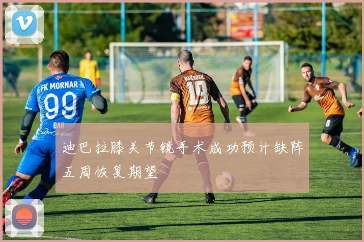 迪巴拉膝关节镜手术成功预计缺阵五周恢复期望