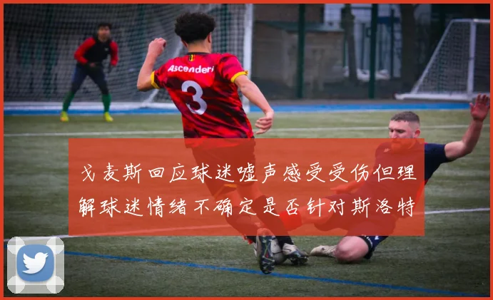 戈麦斯回应球迷嘘声感受受伤但理解球迷情绪不确定是否针对斯洛特
