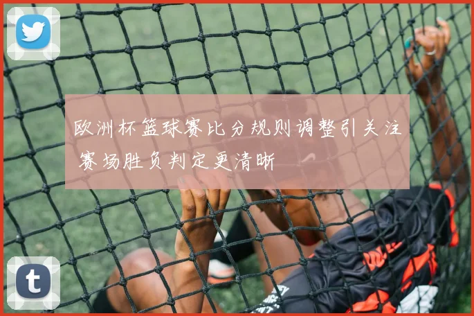 欧洲杯篮球赛比分规则调整引关注 赛场胜负判定更清晰