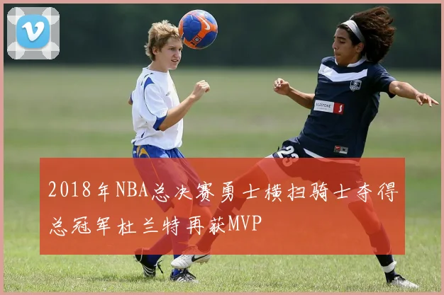 2018年NBA总决赛勇士横扫骑士夺得总冠军杜兰特再获MVP