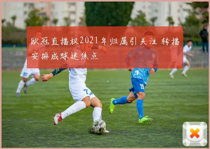 欧冠直播权2021年归属引关注 转播安排成球迷焦点