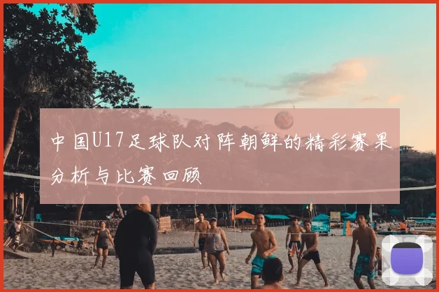中国U17足球队对阵朝鲜的精彩赛果分析与比赛回顾