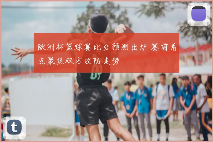 欧洲杯篮球赛比分预测出炉 赛前看点聚焦双方攻防走势