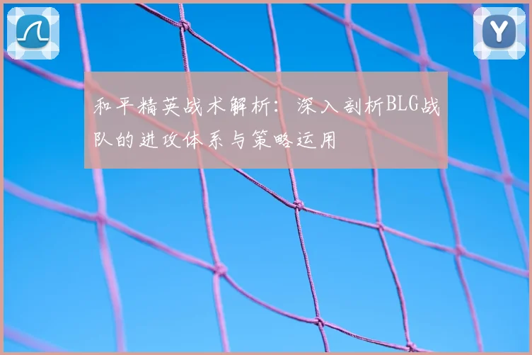 和平精英战术解析:深入剖析BLG战队的进攻体系与策略运用