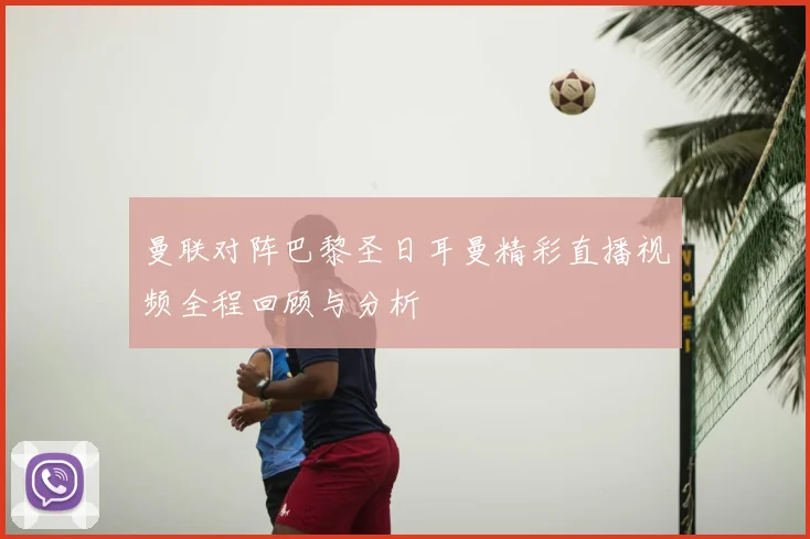 曼联对阵巴黎圣日耳曼精彩直播视频全程回顾与分析