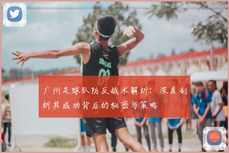 广州足球队防反战术解析：深度剖析其成功背后的秘密与策略