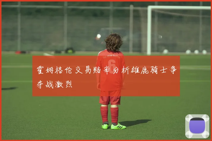 霍姆格伦交易赔率分析雄鹿骑士争夺战激烈