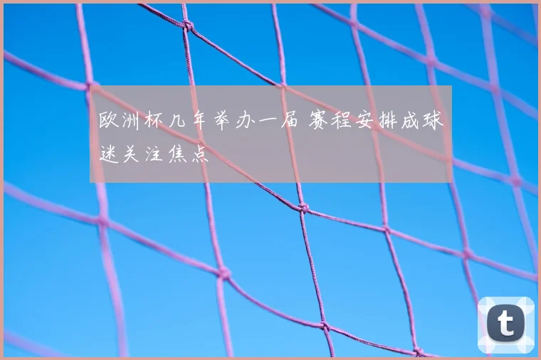 欧洲杯几年举办一届 赛程安排成球迷关注焦点