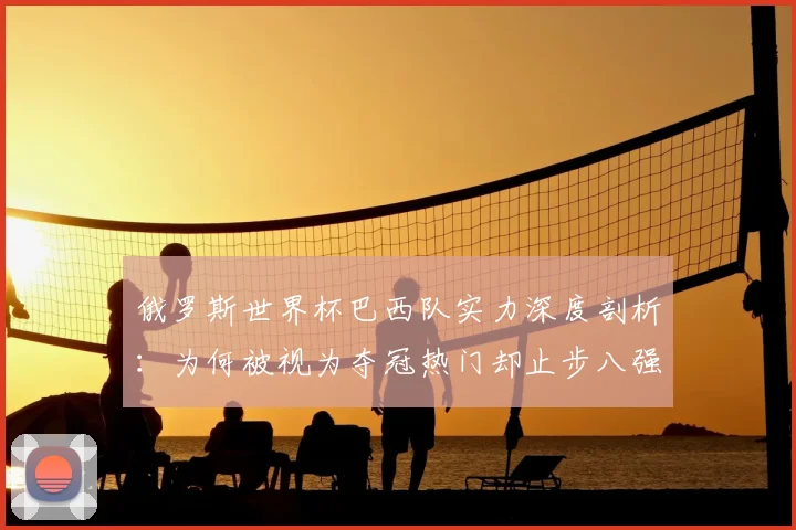 俄罗斯世界杯巴西队实力深度剖析：为何被视为夺冠热门却止步八强