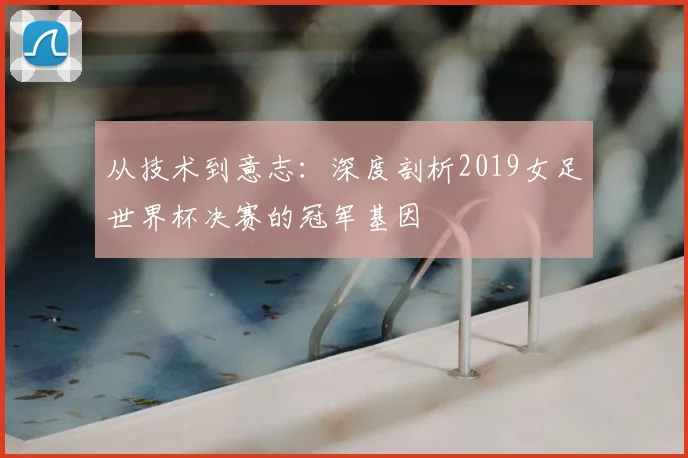 从技术到意志：深度剖析2019女足世界杯决赛的冠军基因