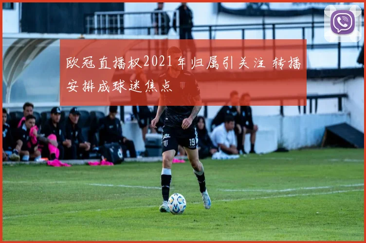 欧冠直播权2021年归属引关注 转播安排成球迷焦点