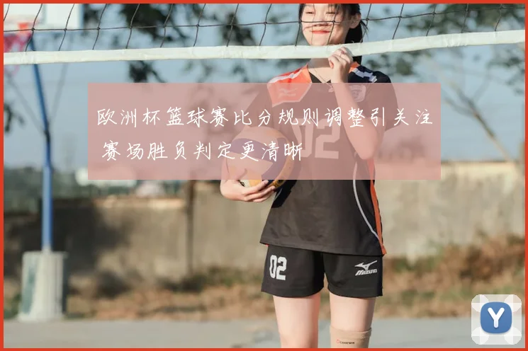 欧洲杯篮球赛比分规则调整引关注 赛场胜负判定更清晰