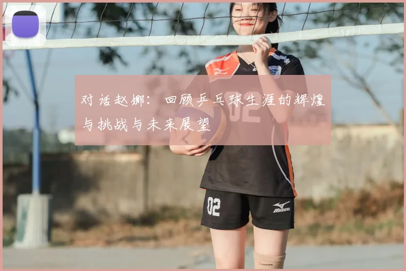 对话赵娜:回顾乒乓球生涯的辉煌与挑战与未来展望