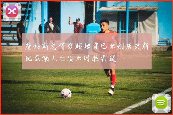 詹姆斯总得分超越贾巴尔创历史新纪录湖人主场加时胜雷霆