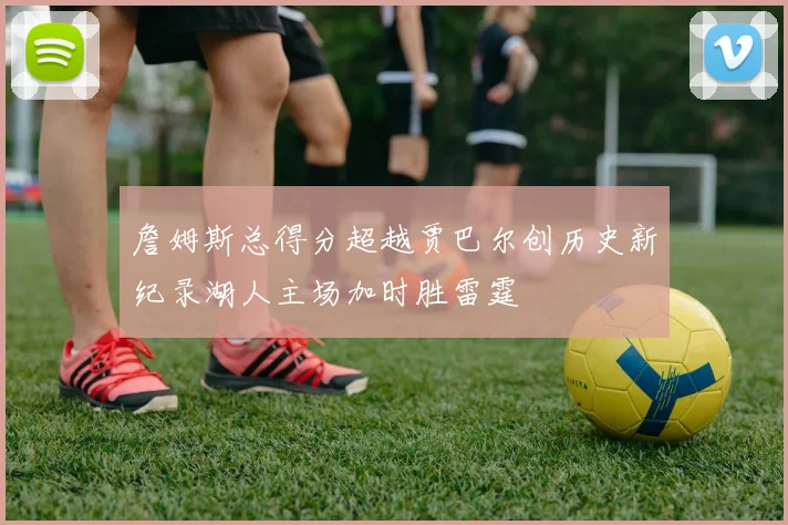 詹姆斯总得分超越贾巴尔创历史新纪录湖人主场加时胜雷霆