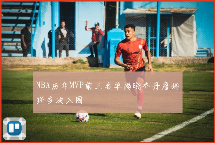 NBA历年MVP前三名单揭晓乔丹詹姆斯多次入围