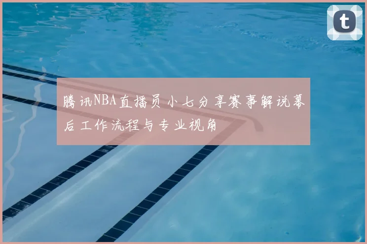 腾讯NBA直播员小七分享赛事解说幕后工作流程与专业视角