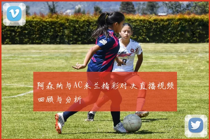 阿森纳与AC米兰精彩对决直播视频回顾与分析