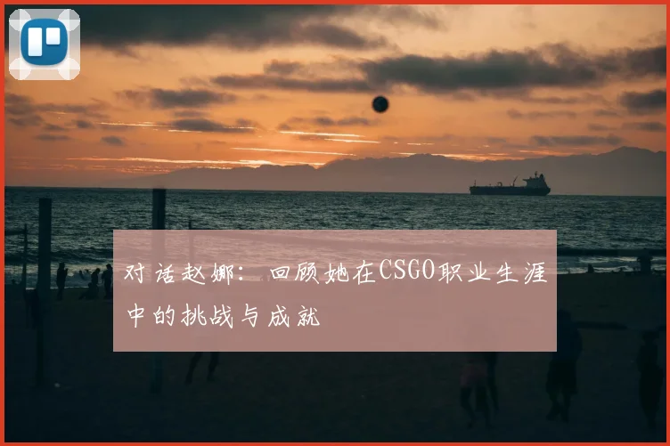 对话赵娜:回顾她在CSGO职业生涯中的挑战与成就