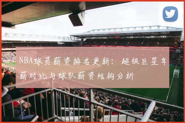 NBA球员薪资排名更新：超级巨星年薪对比与球队薪资结构分析