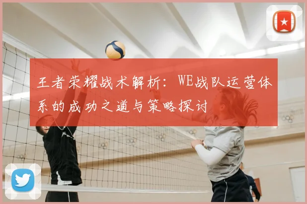 王者荣耀战术解析:WE战队运营体系的成功之道与策略探讨