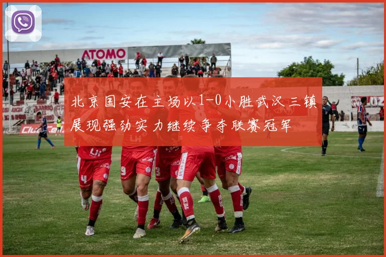 北京国安在主场以1-0小胜武汉三镇展现强劲实力继续争夺联赛冠军