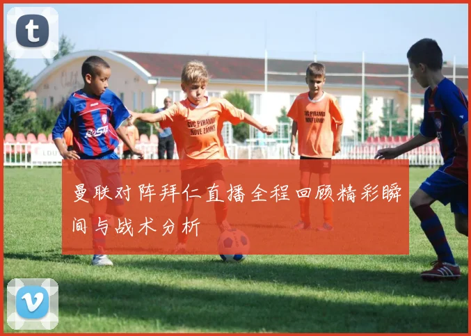 曼联对阵拜仁直播全程回顾精彩瞬间与战术分析
