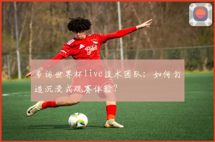 专访世界杯live技术团队:如何打造沉浸式观赛体验?