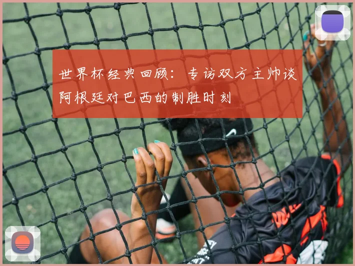 世界杯经典回顾：专访双方主帅谈阿根廷对巴西的制胜时刻