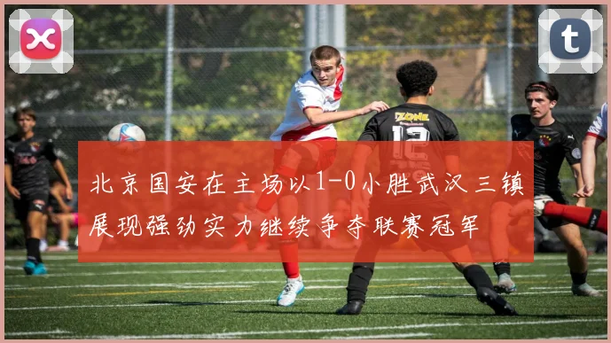 北京国安在主场以1-0小胜武汉三镇展现强劲实力继续争夺联赛冠军