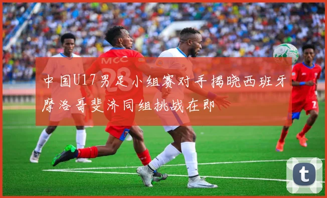 中国U17男足小组赛对手揭晓西班牙摩洛哥斐济同组挑战在即