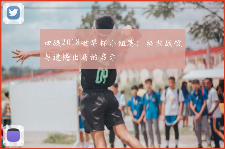 回顾2018世界杯小组赛:经典战役与遗憾出局的启示
