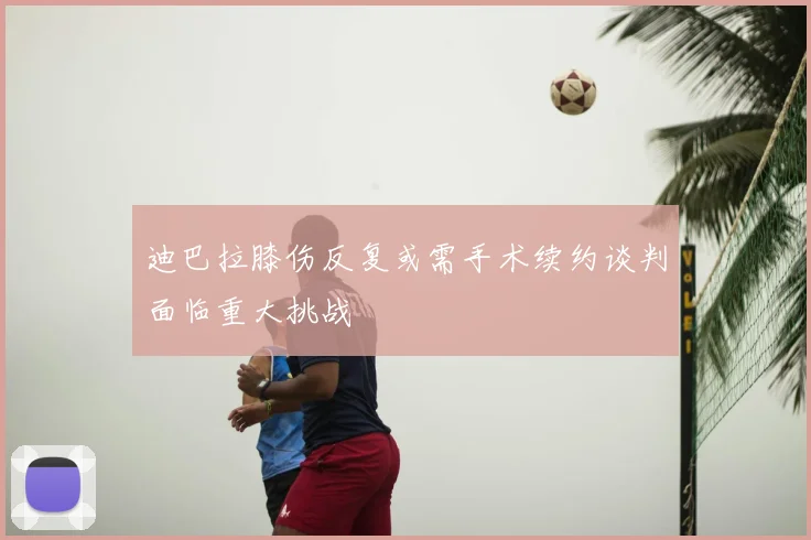 迪巴拉膝伤反复或需手术续约谈判面临重大挑战