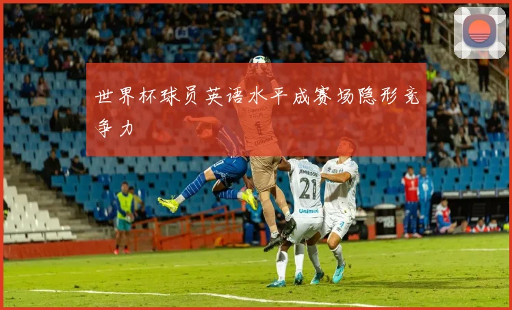 世界杯球员英语水平成赛场隐形竞争力