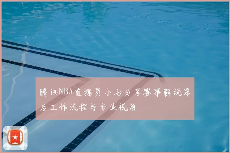 腾讯NBA直播员小七分享赛事解说幕后工作流程与专业视角