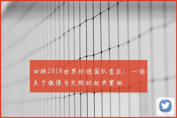 回顾2018世界杯德国队首发：一场关于傲慢与失败的经典案例