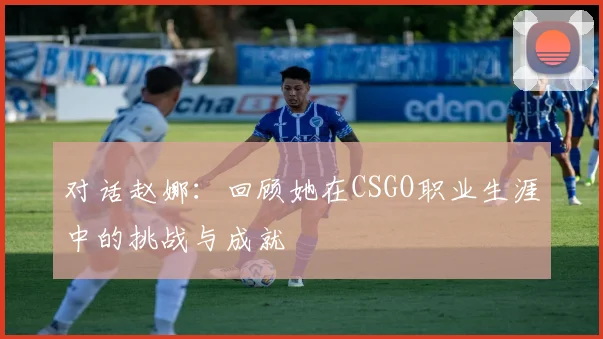 对话赵娜:回顾她在CSGO职业生涯中的挑战与成就