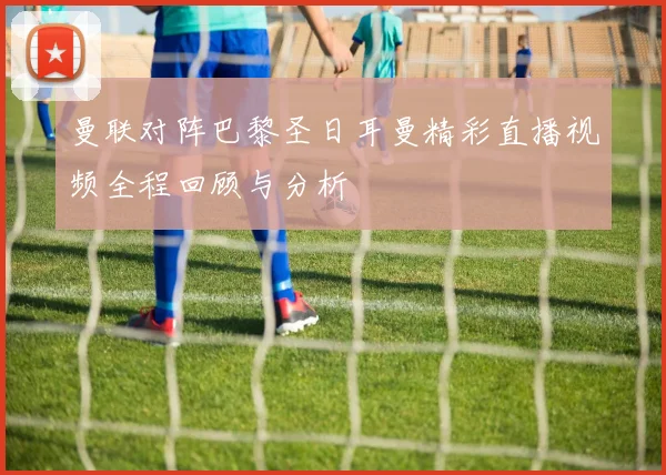 曼联对阵巴黎圣日耳曼精彩直播视频全程回顾与分析